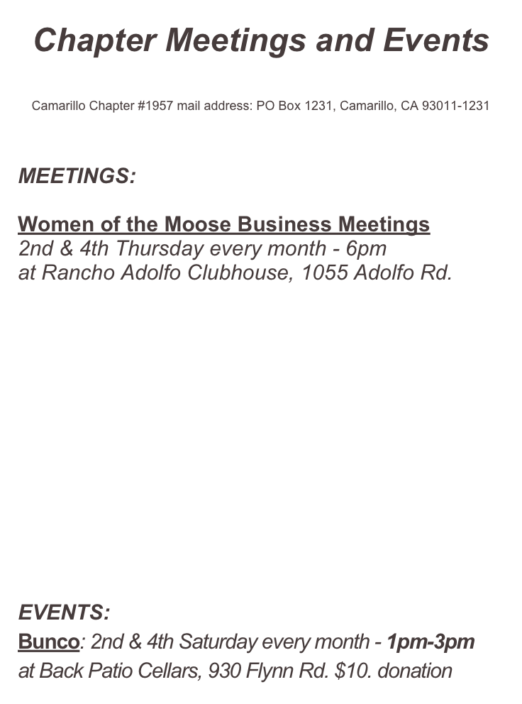 Chapter Meetings and Events


Camarillo Chapter #1957 mail address: PO Box 1231, Camarillo, CA 93011-1231




MEETINGS:

Women of the Moose Business Meetings
2nd & 4th Thursday every month - 6pm
at Rancho Adolfo Clubhouse, 1055 Adolfo Rd.













EVENTS:
Bunco: 2nd & 4th Saturday every month - 1pm-3pm
at Back Patio Cellars, 930 Flynn Rd. $10. donation